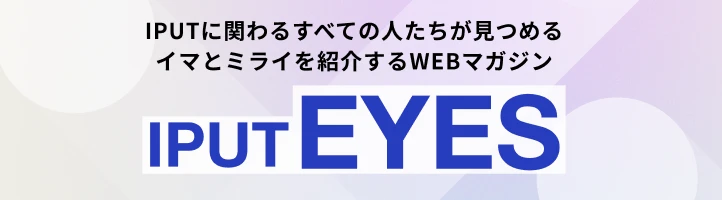 IPUTに関わるすべての人たちが見つめるイマとミライを紹介するWEBマガジン IPUT EYES